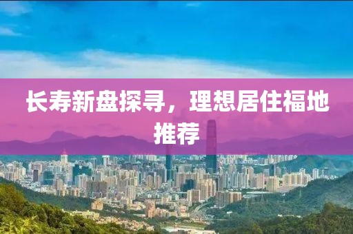 长寿新盘探寻，理想居住福地推荐
