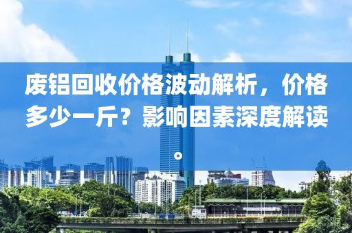 废铝回收价格波动解析，价格多少一斤？影响因素深度解读。
