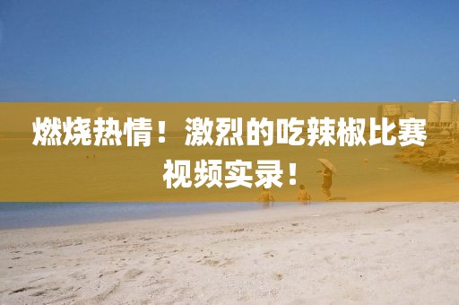 燃烧热情！激烈的吃辣椒比赛视频实录！