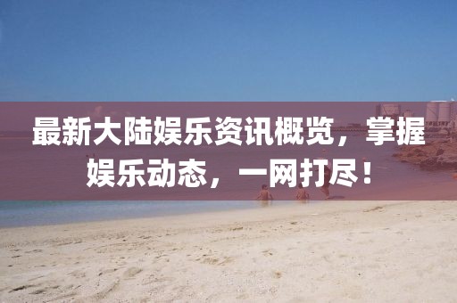 最新大陆娱乐资讯概览，掌握娱乐动态，一网打尽！