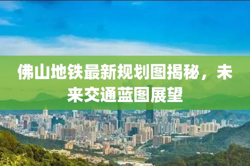 佛山地铁最新规划图揭秘，未来交通蓝图展望