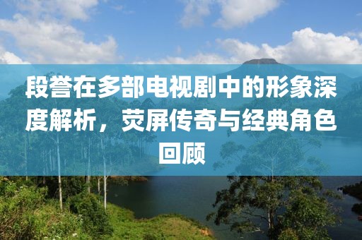 段誉在多部电视剧中的形象深度解析，荧屏传奇与经典角色回顾