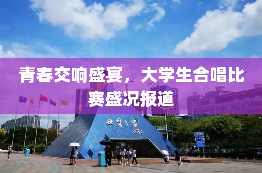 青春交响盛宴，大学生合唱比赛盛况报道