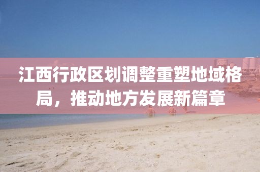 江西行政区划调整重塑地域格局，推动地方发展新篇章