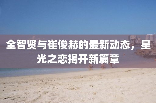 全智贤与崔俊赫的最新动态，星光之恋揭开新篇章