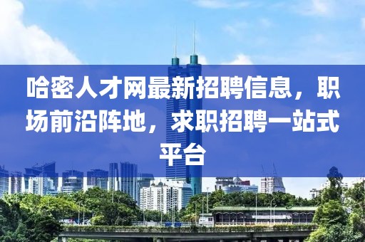 哈密人才网最新招聘信息，职场前沿阵地，求职招聘一站式平台