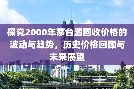 探究2000年茅台酒回收价格的波动与趋势，历史价格回顾与未来展望