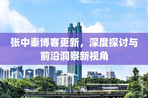 张中秦博客更新，深度探讨与前沿洞察新视角