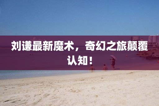 刘谦最新魔术，奇幻之旅颠覆认知！
