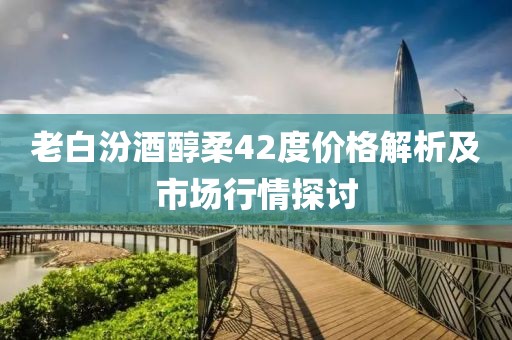 老白汾酒醇柔42度价格解析及市场行情探讨