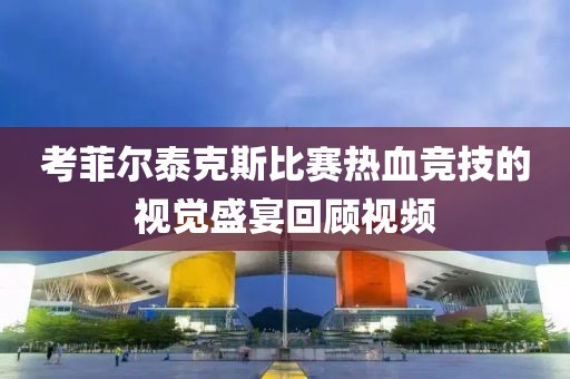 考菲尔泰克斯比赛热血竞技的视觉盛宴回顾视频