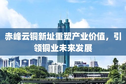 赤峰云铜新址重塑产业价值，引领铜业未来发展