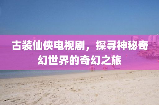 古装仙侠电视剧，探寻神秘奇幻世界的奇幻之旅