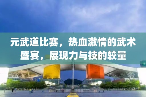 元武道比赛，热血激情的武术盛宴，展现力与技的较量