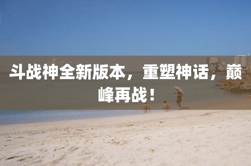 斗战神全新版本，重塑神话，巅峰再战！