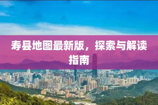 寿县地图最新版，探索与解读指南