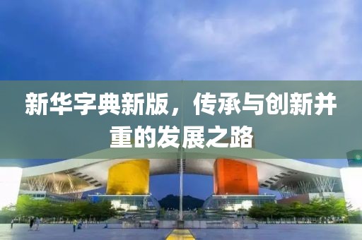 新华字典新版，传承与创新并重的发展之路