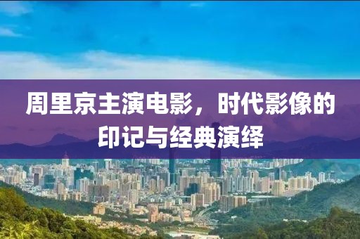 周里京主演电影，时代影像的印记与经典演绎