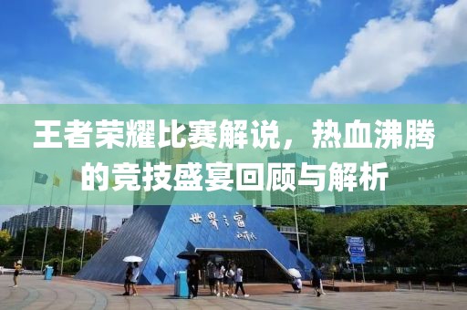 王者荣耀比赛解说，热血沸腾的竞技盛宴回顾与解析