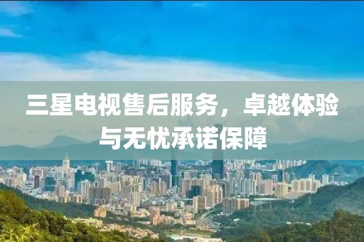 三星电视售后服务，卓越体验与无忧承诺保障