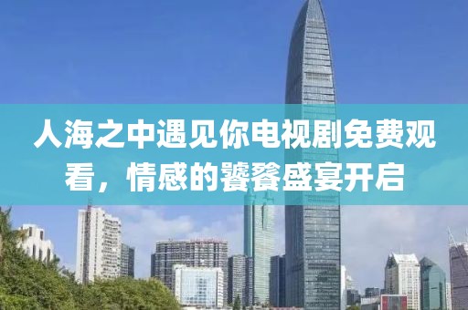 人海之中遇见你电视剧免费观看，情感的饕餮盛宴开启