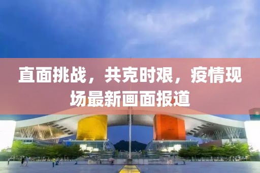 直面挑战，共克时艰，疫情现场最新画面报道