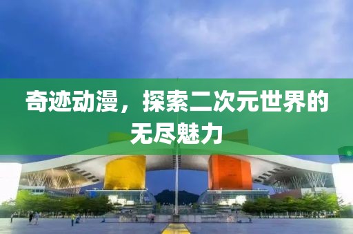 奇迹动漫，探索二次元世界的无尽魅力