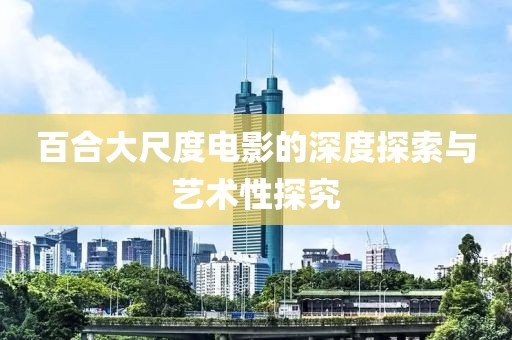 百合大尺度电影的深度探索与艺术性探究