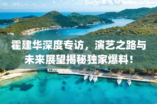 霍建华深度专访，演艺之路与未来展望揭秘独家爆料！