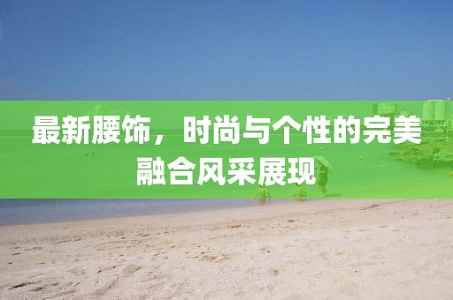 最新腰饰，时尚与个性的完美融合风采展现