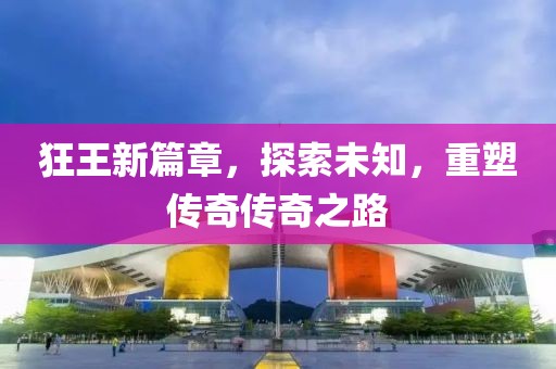 狂王新篇章，探索未知，重塑传奇传奇之路