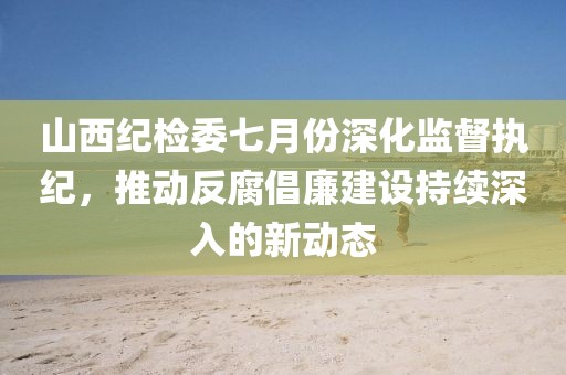 山西纪检委七月份深化监督执纪，推动反腐倡廉建设持续深入的新动态