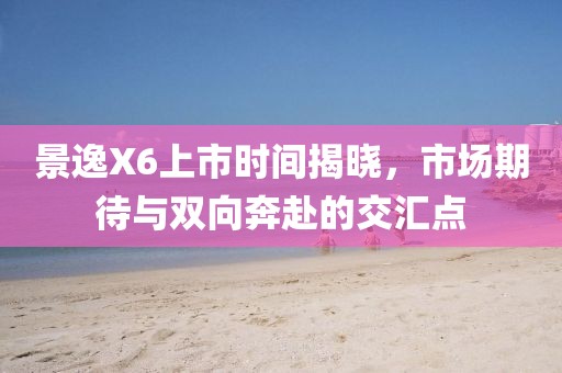 景逸X6上市时间揭晓，市场期待与双向奔赴的交汇点