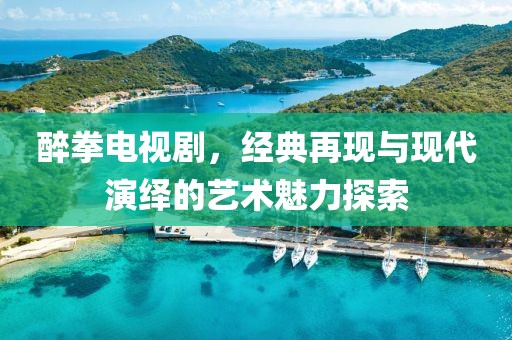 醉拳电视剧，经典再现与现代演绎的艺术魅力探索