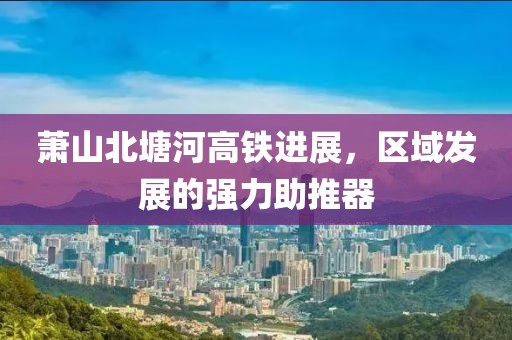 萧山北塘河高铁进展，区域发展的强力助推器