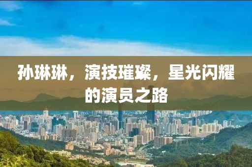 孙琳琳，演技璀璨，星光闪耀的演员之路