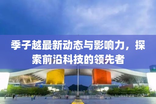 季子越最新动态与影响力，探索前沿科技的领先者