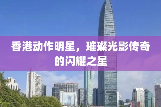 香港动作明星，璀璨光影传奇的闪耀之星