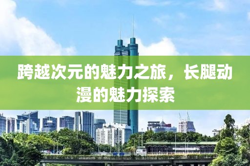 跨越次元的魅力之旅，长腿动漫的魅力探索