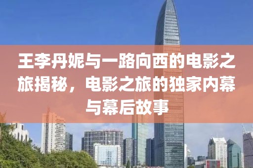王李丹妮与一路向西的电影之旅揭秘，电影之旅的独家内幕与幕后故事