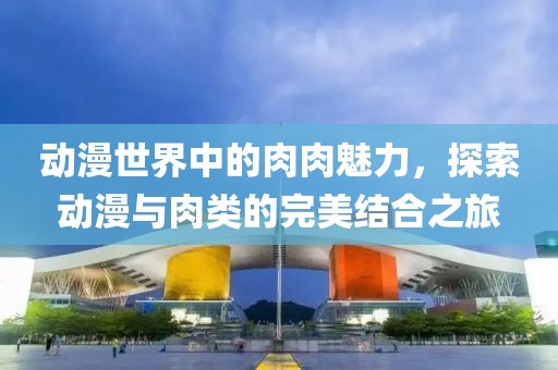 动漫世界中的肉肉魅力，探索动漫与肉类的完美结合之旅