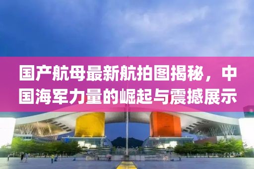 国产航母最新航拍图揭秘，中国海军力量的崛起与震撼展示