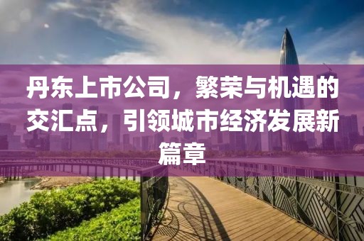 丹东上市公司，繁荣与机遇的交汇点，引领城市经济发展新篇章
