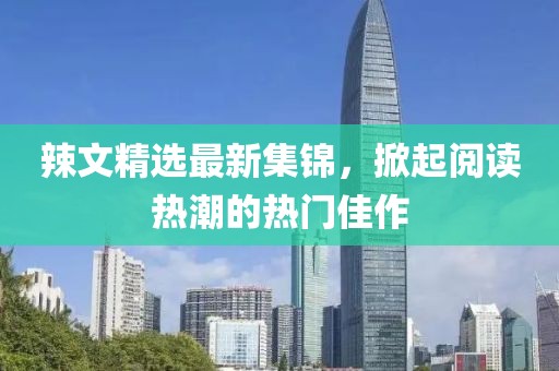 辣文精选最新集锦，掀起阅读热潮的热门佳作