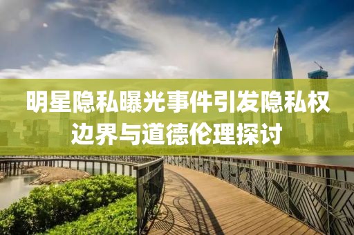 明星隐私曝光事件引发隐私权边界与道德伦理探讨