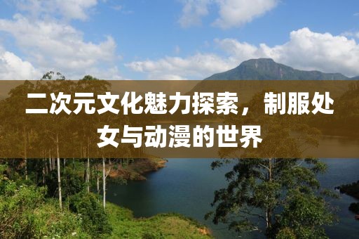 二次元文化魅力探索，制服处女与动漫的世界