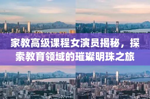 家教高级课程女演员揭秘，探索教育领域的璀璨明珠之旅