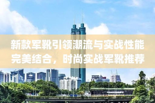 新款军靴引领潮流与实战性能完美结合，时尚实战军靴推荐