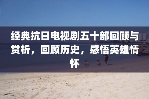 经典抗日电视剧五十部回顾与赏析，回顾历史，感悟英雄情怀