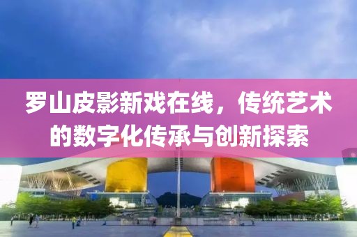 罗山皮影新戏在线，传统艺术的数字化传承与创新探索